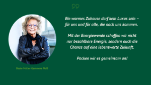 Grüner Hintergrund mit einem Porträt von Beate Müller-Gemmeke MdB. Der Text lautet: „Ein warmes Zuhause darf kein Luxus sein – für uns und für alle, die nach uns kommen. Mit der Energiewende schaffen wir nicht nur bezahlbare Energie, sondern auch die Chance auf eine lebenswerte Zukunft. Packen wir es gemeinsam an!“