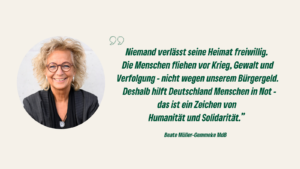 Links ein rundes Portraitfoto einer Frau mit lockigem, blondem Haar und Brille, lächelnd vor hellem Hintergrund. Rechts steht ein Zitat: „Niemand verlässt seine Heimat freiwillig. Die Menschen fliehen vor Krieg, Gewalt und Verfolgung - nicht wegen unserem Bürgergeld. [...] Das ist ein Zeichen von Humanität und Solidarität.“ - Beate Müller-Gemmeke MdB.