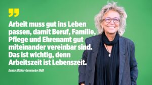 Beate Müller-Gemmeke steht lächelnd vor einem grünen Hintergrund. Neben ihr steht ein Zitat in weißer Schrift: „Arbeit muss gut ins Leben passen, damit Beruf, Familie, Pflege und Ehrenamt gut miteinander vereinbar sind. Das ist wichtig, denn Arbeitszeit ist Lebenszeit.“